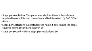 • Steps per revolution: This parameter decides the number of steps
required to complete one revolution and is determined by 360 / (Step
Angle).
• Steps per second: As suggested by the name it determines the steps
covered in one second and is given by
• Steps per second = RPM x steps per revolution / 60
 