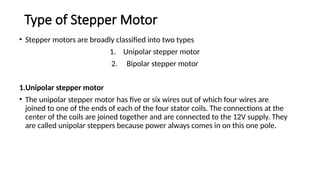 Type of Stepper Motor
• Stepper motors are broadly classified into two types
1. Unipolar stepper motor
2. Bipolar stepper motor
1.Unipolar stepper motor
• The unipolar stepper motor has five or six wires out of which four wires are
joined to one of the ends of each of the four stator coils. The connections at the
center of the coils are joined together and are connected to the 12V supply. They
are called unipolar steppers because power always comes in on this one pole.
 