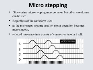 Micro stepping 
• Sine cosine micro stepping most common but other waveforms 
can be used. 
• Regardless of the waveform used 
• as the microsteps become smaller, motor operation becomes 
more smooth, 
• reduced resonance in any parts of connection /motor itself. 
 