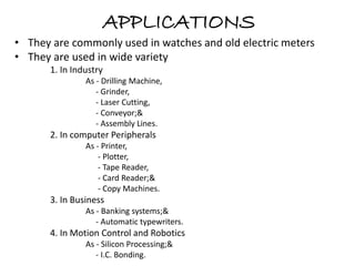 APPLICATIONS 
• They are commonly used in watches and old electric meters 
• They are used in wide variety 
1. In Industry 
As - Drilling Machine, 
- Grinder, 
- Laser Cutting, 
- Conveyor;& 
- Assembly Lines. 
2. In computer Peripherals 
As - Printer, 
- Plotter, 
- Tape Reader, 
- Card Reader;& 
- Copy Machines. 
3. In Business 
As - Banking systems;& 
- Automatic typewriters. 
4. In Motion Control and Robotics 
As - Silicon Processing;& 
- I.C. Bonding. 
 