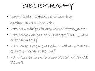 BIBLIOGRAPHY 
• Book: Basic Electrical Engineering 
Author: DC Kulshreshtha 
• http://en.wikipedia.org/wiki/Stepper_motor 
• http://www.omega.com/auto/pdf/REF_Intro 
StepMotors.pdf 
• http://users.ece.utexas.edu/~valvano/Datash 
eets/StepperMicrostep.pdf 
• http://zone.ni.com/devzone/cda/ph/p/id/28 
7#toc2 
 