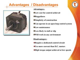 Advantages / Disadvantages
            Advantages:-
             Low cost for control achieved
             Ruggedness
             Simplicity of construction
             Can operate in an open loop control system
             Low maintenance
             Less likely to stall or slip
             Will work in any environment

            Disadvantages:-
             Require a dedicated control circuit
             Use more current than D.C. motors
             High torque output achieved at low speeds
 