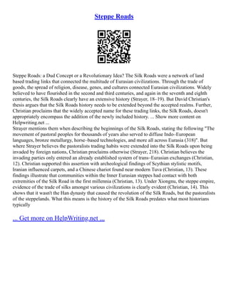 Steppe Roads
Steppe Roads: a Dud Concept or a Revolutionary Idea? The Silk Roads were a network of land
based trading links that connected the multitude of Eurasian civilizations. Through the trade of
goods, the spread of religion, disease, genes, and cultures connected Eurasian civilizations. Widely
believed to have flourished in the second and third centuries, and again in the seventh and eighth
centuries, the Silk Roads clearly have an extensive history (Strayer, 18–19). But David Christian's
thesis argues that the Silk Roads history needs to be extended beyond the accepted realms. Further,
Christian proclaims that the widely accepted name for these trading links, the Silk Roads, doesn't
appropriately encompass the addition of the newly included history. ... Show more content on
Helpwriting.net ...
Strayer mentions them when describing the beginnings of the Silk Roads, stating the following "The
movement of pastoral peoples for thousands of years also served to diffuse Indo–European
languages, bronze metallurgy, horse–based technologies, and more all across Eurasia (318)". But
where Strayer believes the pastoralists trading habits were extended into the Silk Roads upon being
invaded by foreign nations, Christian proclaims otherwise (Strayer, 218). Christian believes the
invading parties only entered an already established system of trans–Eurasian exchanges (Christian,
12). Christian supported this assertion with archeological findings of Scythian stylistic motifs,
Iranian influenced carpets, and a Chinese chariot found near modern Tuva (Christian, 13). These
findings illustrate that communities within the Inner Eurasian steppes had contact with both
extremities of the Silk Road in the first millennia (Christian, 13). Under Xiongnu, the steppe empire,
evidence of the trade of silks amongst various civilizations is clearly evident (Christian, 14). This
shows that it wasn't the Han dynasty that caused the revolution of the Silk Roads, but the pastoralists
of the steppelands. What this means is the history of the Silk Roads predates what most historians
typically
... Get more on HelpWriting.net ...
 