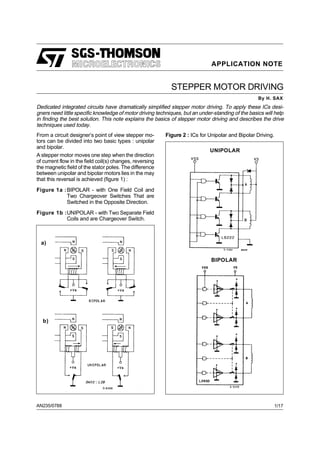 APPLICATION NOTE
AN235/0788
STEPPER MOTOR DRIVING
By H. SAX
From a circuit designer’s point of view stepper mo-
tors can be divided into two basic types : unipolar
and bipolar.
A stepper motor moves one step when the direction
of current flow in the field coil(s) changes, reversing
the magnetic field of the stator poles. The difference
between unipolar and bipolar motors lies in the may
that this reversal is achieved (figure 1) :
Figure 1a :BIPOLAR - with One Field Coil and
Two Chargeover Switches That are
Switched in the Opposite Direction.
Figure 1b :UNIPOLAR - with Two Separate Field
Coils and are Chargeover Switch.
Figure 2 : ICs for Unipolar and Bipolar Driving.
UNIPOLAR
a)
b)
BIPOLAR
Dedicated integrated circuits have dramatically simplified stepper motor driving. To apply these ICs desi-
gners need little specific knowledge of motor driving techniques, but an under-standing of the basics will help
in finding the best solution. This note explains the basics of stepper motor driving and describes the drive
techniques used today.
1/17
 