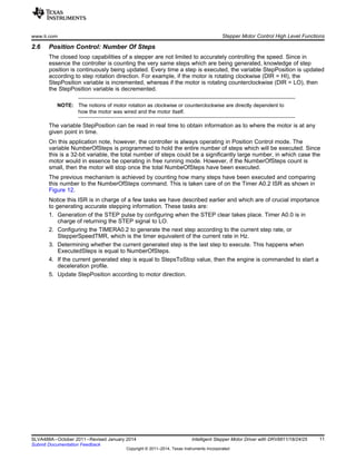 www.ti.com Stepper Motor Control High Level Functions
2.6 Position Control: Number Of Steps
The closed loop capabilities of a stepper are not limited to accurately controlling the speed. Since in
essence the controller is counting the very same steps which are being generated, knowledge of step
position is continuously being updated. Every time a step is executed, the variable StepPosition is updated
according to step rotation direction. For example, if the motor is rotating clockwise (DIR = HI), the
StepPosition variable is incremented, whereas if the motor is rotating counterclockwise (DIR = LO), then
the StepPosition variable is decremented.
NOTE: The notions of motor rotation as clockwise or counterclockwise are directly dependent to
how the motor was wired and the motor itself.
The variable StepPosition can be read in real time to obtain information as to where the motor is at any
given point in time.
On this application note, however, the controller is always operating in Position Control mode. The
variable NumberOfSteps is programmed to hold the entire number of steps which will be executed. Since
this is a 32-bit variable, the total number of steps could be a significantly large number, in which case the
motor would in essence be operating in free running mode. However, if the NumberOfSteps count is
small, then the motor will stop once the total NumbeOfSteps have been executed.
The previous mechanism is achieved by counting how many steps have been executed and comparing
this number to the NumberOfSteps command. This is taken care of on the Timer A0.2 ISR as shown in
Figure 12.
Notice this ISR is in charge of a few tasks we have described earlier and which are of crucial importance
to generating accurate stepping information. These tasks are:
1. Generation of the STEP pulse by configuring when the STEP clear takes place. Timer A0.0 is in
charge of returning the STEP signal to LO.
2. Configuring the TIMERA0.2 to generate the next step according to the current step rate, or
StepperSpeedTMR, which is the timer equivalent of the current rate in Hz.
3. Determining whether the current generated step is the last step to execute. This happens when
ExecutedSteps is equal to NumberOfSteps.
4. If the current generated step is equal to StepsToStop value, then the engine is commanded to start a
deceleration profile.
5. Update StepPosition according to motor direction.
11SLVA488A–October 2011–Revised January 2014 Intelligent Stepper Motor Driver with DRV8811/18/24/25
Submit Documentation Feedback
Copyright © 2011–2014, Texas Instruments Incorporated
 