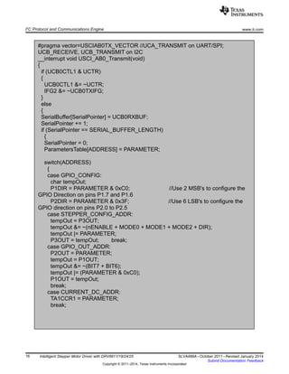 #pragma vector=USCIAB0TX_VECTOR //UCA_TRANSMIT on UART/SPI;
UCB_RECEIVE, UCB_TRANSMIT on I2C
__interrupt void USCI_AB0_Transmit(void)
{
if (UCB0CTL1 & UCTR)
{
UCB0CTL1 &= ~UCTR;
IFG2 &= ~UCB0TXIFG;
}
else
{
SerialBuffer[SerialPointer] = UCB0RXBUF;
SerialPointer += 1;
if (SerialPointer == SERIAL_BUFFER_LENGTH)
{
SerialPointer = 0;
ParametersTable[ADDRESS] = PARAMETER;
switch(ADDRESS)
{
case GPIO_CONFIG:
char tempOut;
P1DIR = PARAMETER & 0xC0; //Use 2 MSB's to configure the
GPIO Direction on pins P1.7 and P1.6
P2DIR = PARAMETER & 0x3F; //Use 6 LSB's to configure the
GPIO direction on pins P2.0 to P2.5
case STEPPER_CONFIG_ADDR:
tempOut = P3OUT;
tempOut &= ~(nENABLE + MODE0 + MODE1 + MODE2 + DIR);
tempOut |= PARAMETER;
P3OUT = tempOut; break;
case GPIO_OUT_ADDR:
P2OUT = PARAMETER;
tempOut = P1OUT;
tempOut &= ~(BIT7 + BIT6);
tempOut |= (PARAMETER & 0xC0);
P1OUT = tempOut;
break;
case CURRENT_DC_ADDR:
TA1CCR1 = PARAMETER;
break;
I2
C Protocol and Communications Engine www.ti.com
16 Intelligent Stepper Motor Driver with DRV8811/18/24/25 SLVA488A–October 2011–Revised January 2014
Submit Documentation Feedback
Copyright © 2011–2014, Texas Instruments Incorporated
 