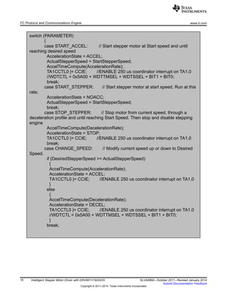 switch (PARAMETER)
{
case START_ACCEL: // Start stepper motor at Start speed and until
reaching desired speed
AccelerationState = ACCEL;
ActualStepperSpeed = StartStepperSpeed;
AccelTimeCompute(AccelerationRate);
TA1CCTL0 |= CCIE; //ENABLE 250 us coordinator interrupt on TA1.0
//WDTCTL = 0x5A00 + WDTTMSEL + WDTSSEL + BIT1 + BIT0;
break;
case START_STEPPER: // Start stepper motor at start speed. Run at this
rate.
AccelerationState = NOACC;
ActualStepperSpeed = StartStepperSpeed;
break;
case STOP_STEPPER: // Stop motor from current speed, through a
deceleration profile and until reaching Start Speed. Then stop and disable stepping
engine
AccelTimeCompute(DecelerationRate);
AccelerationState = STOP;
TA1CCTL0 |= CCIE; //ENABLE 250 us coordinator interrupt on TA1.0
break;
case CHANGE_SPEED: // Modify current speed up or down to Desired
Speed.
if (DesiredStepperSpeed >= ActualStepperSpeed)
{
AccelTimeCompute(AccelerationRate);
AccelerationState = ACCEL;
TA1CCTL0 |= CCIE; //ENABLE 250 us coordinator interrupt on TA1.0
}
else
{
AccelTimeCompute(DecelerationRate);
AccelerationState = DECEL;
TA1CCTL0 |= CCIE; //ENABLE 250 us coordinator interrupt on TA1.0
//WDTCTL = 0x5A00 + WDTTMSEL + WDTSSEL + BIT1 + BIT0;
}
break;
I2
C Protocol and Communications Engine www.ti.com
18 Intelligent Stepper Motor Driver with DRV8811/18/24/25 SLVA488A–October 2011–Revised January 2014
Submit Documentation Feedback
Copyright © 2011–2014, Texas Instruments Incorporated
 