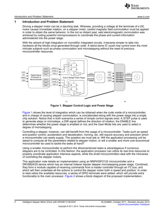 Digital Signal
Processor or
Microcontroller
Dual H Bridge Power Stage
ENABLE_A
PHASE_A
VREF_A
ENABLE_B
PHASE_B
VREF_B
GPIO
GPIO
DAC
GPIO
GPIO
DAC
L
O
G
I
C
G
L
O
G
I
C
G
OUTA
OUTA
OUTB
OUTB
STEP
DIR
ENABLE
DRV8811
DRV8818
DRV8821
DRV8824
DRV8825
OUTA
OUTB
(A) (B)
USMx
STEP
DIR
ENABLE
USMx
Introduction and Problem Statement www.ti.com
1 Introduction and Problem Statement
Driving a stepper motor can be a daunting task. Whereas, providing a voltage at the terminals of a DC
motor causes immediate rotation, on a stepper motor, careful magnetic field commutation must be applied
in order to obtain the same behavior. In the not so distant past, said electromagnetic commutation was
achieved by coding powerful microprocessors to coordinate the phase and current information
administered into the power stage.
With the advent of high integration on monolithic integrated circuits, it became simpler to take into
hardware all the blocks once generated through code. A stand alone IC could now control even the most
intricate subjects such as phase commutation and microstepping without the need of precious
microcontroller resources.
Figure 1. Stepper Control Logic and Power Stage
Figure 1 shows the level of integration which can be obtained when the code inside of a microcontroller,
and in charge of causing stepper commutation, is concatenated along with the power stage into a single
chip solution. Notice that in both scenarios a series of simple control signals exist. A STEP pulse is used
to generate steps or microsteps; a DIR signal defines the direction of rotation; the ENABLE line
determines whether the power stage is enabled or not; and the User Mode bits are used to select a
degree of microstepping.
Controlling a stepper, however, can still benefit from the usage of a microcontroller. Tasks such as speed
and position control, acceleration and deceleration, homing, etc. still require accuracy and precision which
a microcontroller can easily supply. The question we must ask is: Will the application processing unit be
asked to compute all the parameters related to stepper motion, or will a smaller and more cost economical
microcontroller be used to tackle the tasks at hand?
Using a smaller microcontroller to perform the aforementioned tasks is advantageous if numerous
steppers are to be controlled. In this fashion, the application processor can utilize its real time resources to
properly coordinate application intensive aspects, while the small microcontrollers deal with the intricacies
of controlling the stepper motors.
This application note details an implementation using an MSP430F2132 microcontroller and a
DRV8824/25 device which has an internal indexer bipolar stepper microstepping power stage. Combined,
they form a module capable of receiving commands from a master controller through an I2
C bus, and
which will then undertake all the actions to control the stepper motor both in speed and position. In order
to best utilize the available resources, a series of GPIO terminals were added, which will provide extra
functionality to the main processor. Figure 2 shows a block diagram of the proposed implementation.
2 Intelligent Stepper Motor Driver with DRV8811/18/24/25 SLVA488A–October 2011–Revised January 2014
Submit Documentation Feedback
Copyright © 2011–2014, Texas Instruments Incorporated
 
