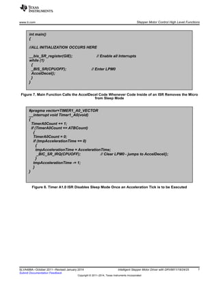 #pragma vector=TIMER1_A0_VECTOR
__interrupt void Timer1_A0(void)
{
TimerA0Count += 1;
if (TimerA0Count == ATBCount)
{
TimerA0Count = 0;
if (tmpAccelerationTime == 0)
{
tmpAccelerationTime = AccelerationTime;
_BIC_SR_IRQ(CPUOFF); // Clear LPM0 - jumps to AccelDecel();
}
tmpAccelerationTime -= 1;
}
}
int main()
{
//ALL INITIALIZATION OCCURS HERE
__bis_SR_register(GIE); // Enable all Interrupts
while (1)
{
_BIS_SR(CPUOFF); // Enter LPM0
AccelDecel();
}
}
www.ti.com Stepper Motor Control High Level Functions
Figure 7. Main Function Calls the AccelDecel Code Whenever Code Inside of an ISR Removes the Micro
from Sleep Mode
Figure 8. Timer A1.0 ISR Disables Sleep Mode Once an Acceleration Tick is to be Executed
7SLVA488A–October 2011–Revised January 2014 Intelligent Stepper Motor Driver with DRV8811/18/24/25
Submit Documentation Feedback
Copyright © 2011–2014, Texas Instruments Incorporated
 