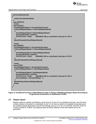 void AccelDecel(void)
{
switch (AccelerationState)
{
case (NOACC):
break;
case (ACCEL):
ActualStepperSpeed += AccelerationIncrease;
if (ActualStepperSpeed >= DesiredStepperSpeed)
{
ActualStepperSpeed = DesiredStepperSpeed;
AccelerationState = NOACC;
TA1CCTL0 &= ~CCIE; //DISABLE 250 us coordinator interrupt on TA1.0
}
SpeedCompute(ActualStepperSpeed);
break;
case (DECEL):
ActualStepperSpeed -= AccelerationIncrease;
if (ActualStepperSpeed <= DesiredStepperSpeed)
{
ActualStepperSpeed = DesiredStepperSpeed;
AccelerationState = NOACC;
TA1CCTL0 &= ~CCIE; //DISABLE 250 us coordinator interrupt on TA1.0
}
SpeedCompute(ActualStepperSpeed);
break;
case (STOP):
ActualStepperSpeed -= AccelerationIncrease;
if (ActualStepperSpeed <= StartStepperSpeed)
{
ActualStepperSpeed = StartStepperSpeed;
AccelerationState = NOACC;
TA1CCTL0 &= ~CCIE; //DISABLE 250 us coordinator interrupt on TA1.0
ExecutedSteps = NumberOfSteps - 1;
}
SpeedCompute(ActualStepperSpeed);
break;
}
}
Stepper Motor Control High Level Functions www.ti.com
Figure 9. AccelDecel Function is State Machine Code in Charge of Modifying Stepper Speed According to
Programmed Acceleration or Deceleration Profile
2.3 Stepper Speed
Stepper speed is carefully controlled by using Timer A1.0 and A1.2 as detailed previously. How the timer
is being clocked is important to understand, as the 16- bit timer by itself is not capable of reproducing all
the possible speeds applications around this topology may try to run at. For example, while the Timer A1
is being clocked at 16 MHz, fast stepping rates are easily obtained, while slow speeds cannot be
generated.
8 Intelligent Stepper Motor Driver with DRV8811/18/24/25 SLVA488A–October 2011–Revised January 2014
Submit Documentation Feedback
Copyright © 2011–2014, Texas Instruments Incorporated
 
