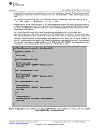 bool SpeedCompute(unsigned int MotorSpeedInHz)
{
if (MotorSpeedInHz < 31 )
{
return false;
}
else if (MotorSpeedInHz < 61 )
{
ClockConfigure(8);
StepperSpeedTMR = 2000000 / MotorSpeedInHz;
return true;
}
else if (MotorSpeedInHz < 123)
{
ClockConfigure(4);
StepperSpeedTMR = 4000000 / MotorSpeedInHz;
return true;
}
else if (MotorSpeedInHz < 245)
{
ClockConfigure(2);
StepperSpeedTMR = 8000000 / MotorSpeedInHz;
return true;
}
else
{
ClockConfigure(1);
StepperSpeedTMR = 16000000 / MotorSpeedInHz;
return true;
}
}
www.ti.com Stepper Motor Control High Level Functions
As a result, it is imperative to modulate the clock speed by subdividing it. Luckily Timer A has a series of
dividing factors which allow the timer clocking speed to be subdivided from 16 MHz down to as slow as 2
MHz.
The equation to compute how many clock cycles are needed to reproduce a particular stepping rate is:
# Clock Cycles = TIMER CLOCK FREQUENCY / STEP_RATE in Hz (1)
A quick analysis on the results provided by the previous equation showed the stepping rate segregations
on a per clock cycle count basis. If for a given timer clock frequency the resulting number of clock cycles
was larger than 65535 then a further subdivision factor would be needed to reduce the clock count from
saturating the timer register.
The function SpeedCompute is in charge of transforming a stepping rate in Hz into clock count.
Depending on the speed, the timing source for Timer A1 is sub divided to slow down its incremental rate.
If the requested stepping rate is less than 31, the function returns false in which case no rate is generated.
Although it may be desirable to obtain stepping rates lower than 31 full steps, this can still be achieved by
utilizing a faster speed and configuring the DRV8824/25 device to operate in 32 degrees of microstepping.
For example, if the programmed DesiredSpeed is 32 SPS, and the DRV8824/25 is configured to operate
in 32 degrees of microstepping, the stepper will move 1 full step per second.
Figure 10. SpeedCompute Transform the Stepping Rate in Hz into a Clock Count Timer A1.1 - Can Use to
Generate Accurate Timing Information
9SLVA488A–October 2011–Revised January 2014 Intelligent Stepper Motor Driver with DRV8811/18/24/25
Submit Documentation Feedback
Copyright © 2011–2014, Texas Instruments Incorporated
 