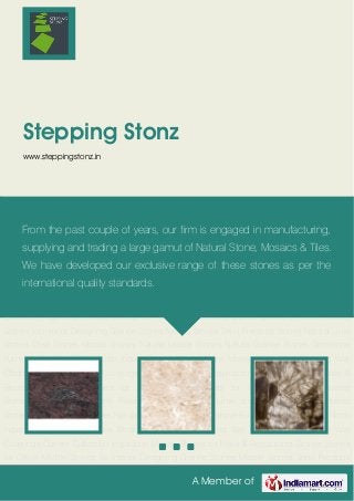 A Member of
Stepping Stonz
www.steppingstonz.in
Granite Stones Marble Stones Semi Precious Stones Natural Lime Stones Onyx Stones Mosaic
Stones Natural Marble Stones Natural Granite Stones Gemstone Furniture Designer Mural North
Indian Granite Natural Stone Mosaics Tiles Wall Cladding Wall Cladding Tiles Stone Wall
Coverings Current Collection Inspiration Mosaic Stones for Hotel & Restaurants Granite Stones
for Office Marble Stones for Interior Designing Granite Stones Marble Stones Semi Precious
Stones Natural Lime Stones Onyx Stones Mosaic Stones Natural Marble Stones Natural Granite
Stones Gemstone Furniture Designer Mural North Indian Granite Natural Stone
Mosaics Tiles Wall Cladding Wall Cladding Tiles Stone Wall Coverings Current
Collection Inspiration Mosaic Stones for Hotel & Restaurants Granite Stones for Office Marble
Stones for Interior Designing Granite Stones Marble Stones Semi Precious Stones Natural Lime
Stones Onyx Stones Mosaic Stones Natural Marble Stones Natural Granite Stones Gemstone
Furniture Designer Mural North Indian Granite Natural Stone Mosaics Tiles Wall Cladding Wall
Cladding Tiles Stone Wall Coverings Current Collection Inspiration Mosaic Stones for Hotel &
Restaurants Granite Stones for Office Marble Stones for Interior Designing Granite
Stones Marble Stones Semi Precious Stones Natural Lime Stones Onyx Stones Mosaic
Stones Natural Marble Stones Natural Granite Stones Gemstone Furniture Designer Mural North
Indian Granite Natural Stone Mosaics Tiles Wall Cladding Wall Cladding Tiles Stone Wall
Coverings Current Collection Inspiration Mosaic Stones for Hotel & Restaurants Granite Stones
for Office Marble Stones for Interior Designing Granite Stones Marble Stones Semi Precious
From the past couple of years, our firm is engaged in manufacturing,
supplying and trading a large gamut of Natural Stone, Mosaics & Tiles.
We have developed our exclusive range of these stones as per the
international quality standards.
 