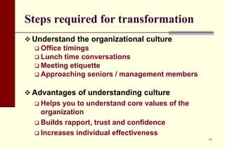 Steps required for transformation
 Understand the organizational culture
 Office timings
 Lunch time conversations
 Meeting etiquette
 Approaching seniors / management members
 Advantages of understanding culture
 Helps

you to understand core values of the
organization
 Builds rapport, trust and confidence
 Increases individual effectiveness
13

 