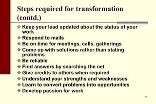 Steps required for transformation
(contd.)
 Keep your lead updated about the status of your

work
 Respond to mails
 Be on time for meetings, calls, gatherings
 Come up with solutions rather than stating
problems
 Be reliable
 Find answers by searching the net
 Give credits to others when required
 Understand your strengths and weaknesses
 Learn to convert problems into opportunities
 Develop passion for work
16

 