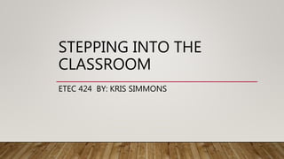 STEPPING INTO THE
CLASSROOM
ETEC 424 BY: KRIS SIMMONS
 