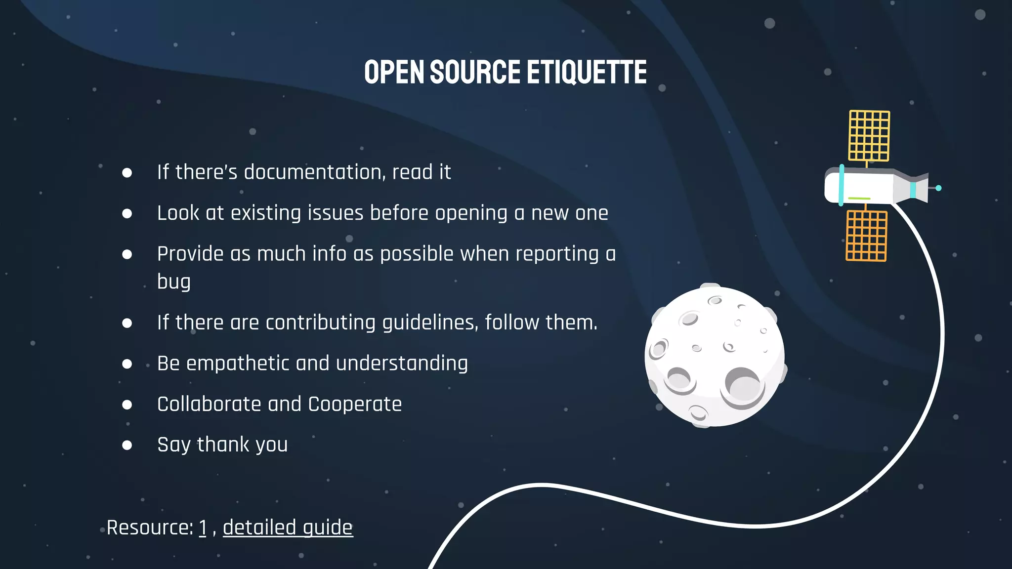 OpenSourceEtiquette
● If there’s documentation, read it
● Look at existing issues before opening a new one
● Provide as much info as possible when reporting a
bug
● If there are contributing guidelines, follow them.
● Be empathetic and understanding
● Collaborate and Cooperate
● Say thank you
Resource: 1 , detailed guide
 