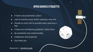 OpenSourceEtiquette
● If there’s documentation, read it
● Look at existing issues before opening a new one
● Provide as much info as possible when reporting a
bug
● If there are contributing guidelines, follow them.
● Be empathetic and understanding
● Collaborate and Cooperate
● Say thank you
Resource: 1 , detailed guide
 
