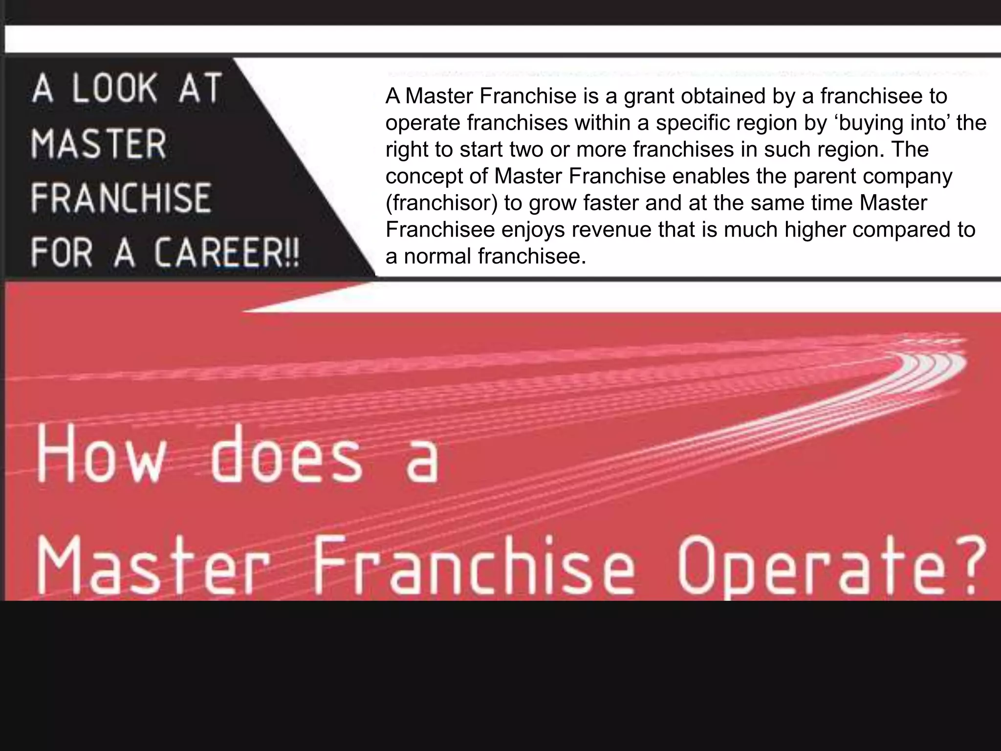 A Master Franchise is a grant obtained by a franchisee to
operate franchises within a specific region by ‘buying into’ the
right to start two or more franchises in such region. The
concept of Master Franchise enables the parent company
(franchisor) to grow faster and at the same time Master
Franchisee enjoys revenue that is much higher compared to
a normal franchisee.
 