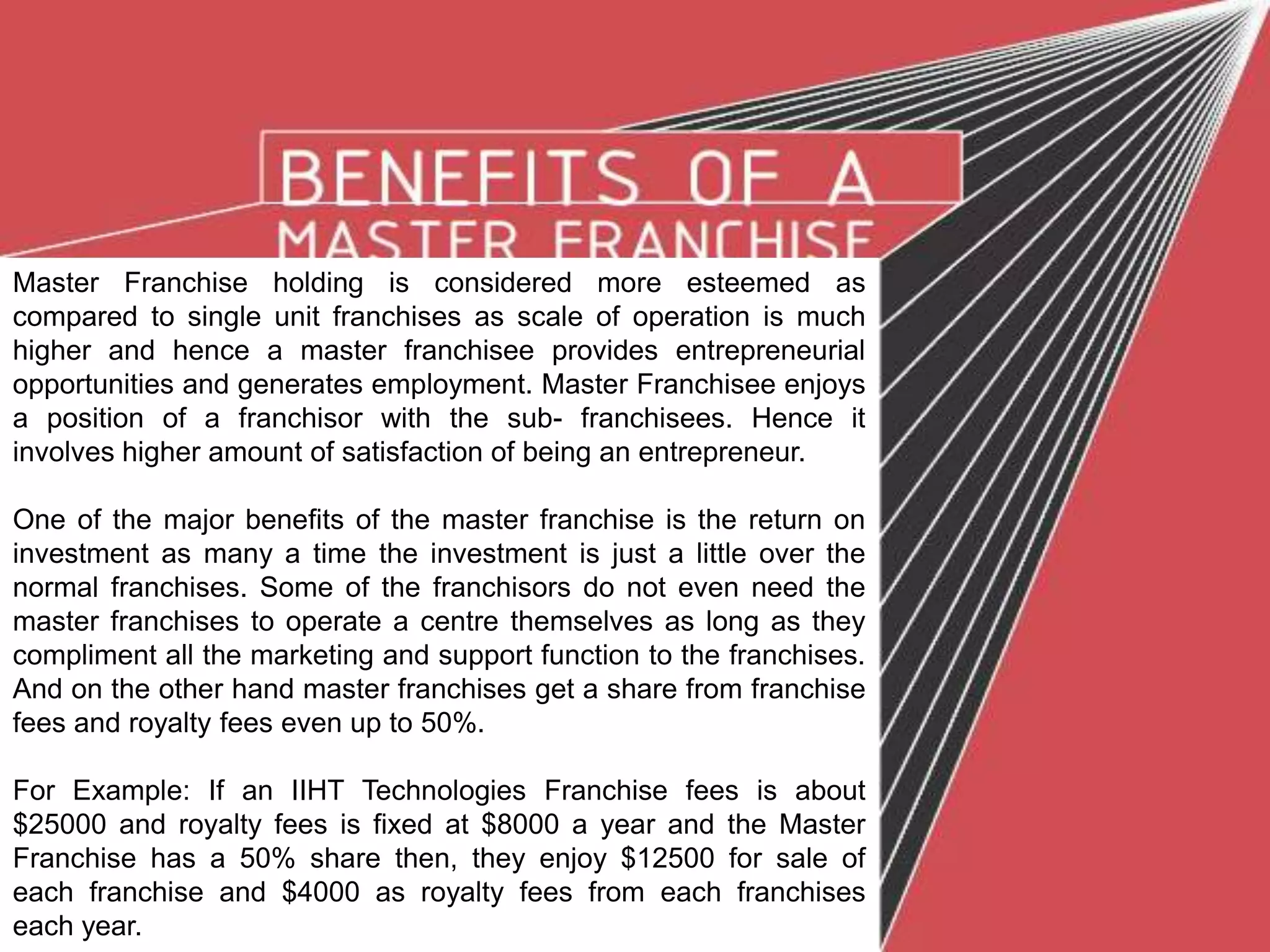 Master Franchise holding is considered more esteemed as
compared to single unit franchises as scale of operation is much
higher and hence a master franchisee provides entrepreneurial
opportunities and generates employment. Master Franchisee enjoys
a position of a franchisor with the sub- franchisees. Hence it
involves higher amount of satisfaction of being an entrepreneur.
One of the major benefits of the master franchise is the return on
investment as many a time the investment is just a little over the
normal franchises. Some of the franchisors do not even need the
master franchises to operate a centre themselves as long as they
compliment all the marketing and support function to the franchises.
And on the other hand master franchises get a share from franchise
fees and royalty fees even up to 50%.
For Example: If an IIHT Technologies Franchise fees is about
$25000 and royalty fees is fixed at $8000 a year and the Master
Franchise has a 50% share then, they enjoy $12500 for sale of
each franchise and $4000 as royalty fees from each franchises
each year.
 