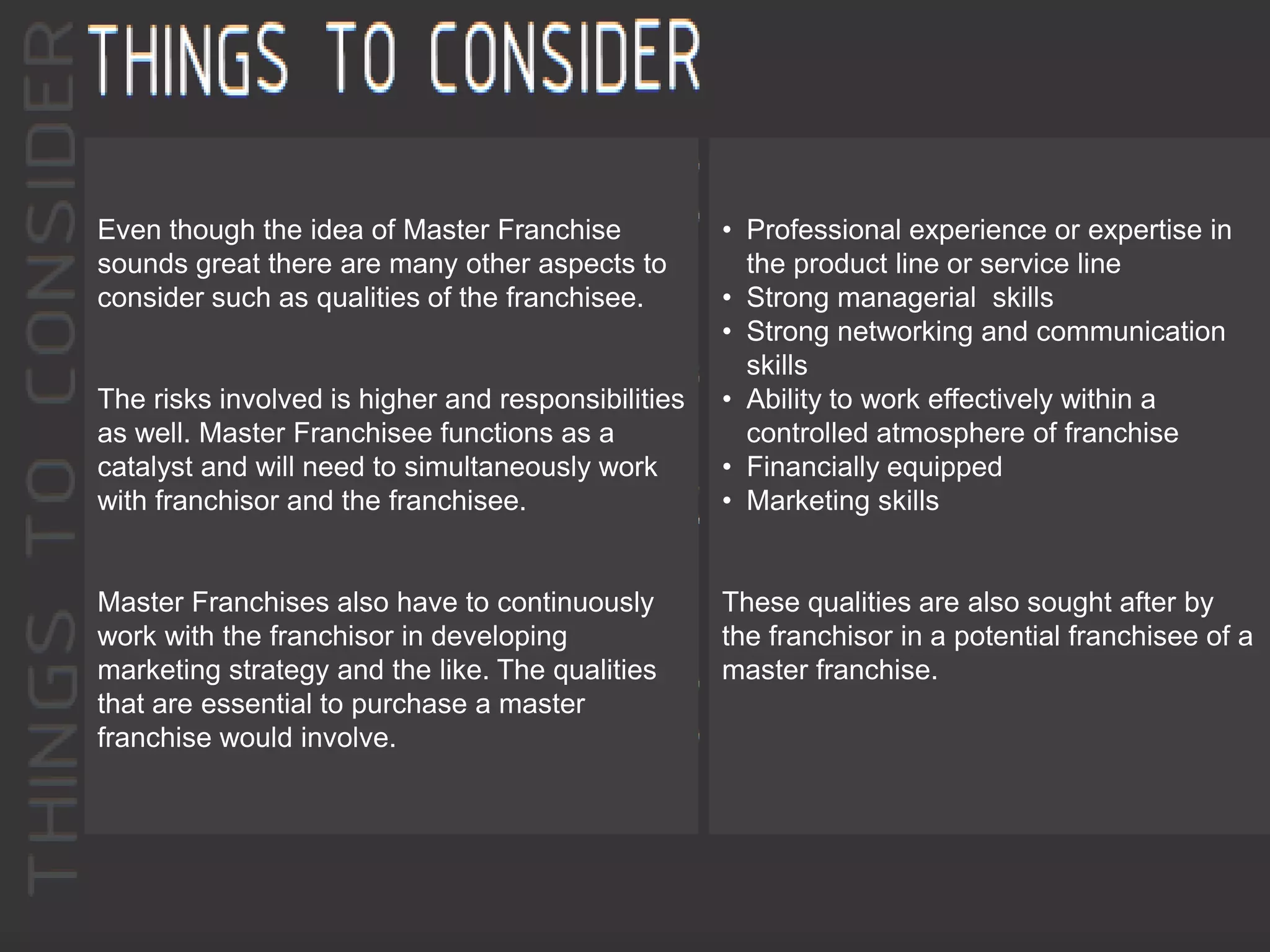 Even though the idea of Master Franchise
sounds great there are many other aspects to
consider such as qualities of the franchisee.
The risks involved is higher and responsibilities
as well. Master Franchisee functions as a
catalyst and will need to simultaneously work
with franchisor and the franchisee.
Master Franchises also have to continuously
work with the franchisor in developing
marketing strategy and the like. The qualities
that are essential to purchase a master
franchise would involve.
• Professional experience or expertise in
the product line or service line
• Strong managerial skills
• Strong networking and communication
skills
• Ability to work effectively within a
controlled atmosphere of franchise
• Financially equipped
• Marketing skills
These qualities are also sought after by
the franchisor in a potential franchisee of a
master franchise.
 