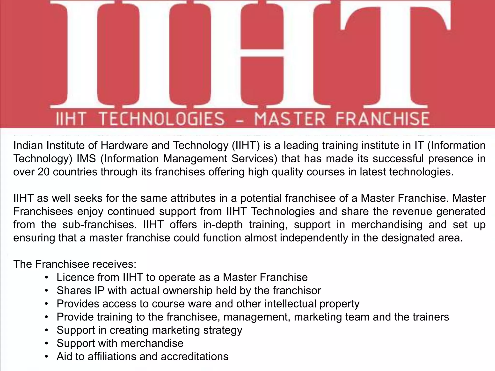 Indian Institute of Hardware and Technology (IIHT) is a leading training institute in IT (Information
Technology) IMS (Information Management Services) that has made its successful presence in
over 20 countries through its franchises offering high quality courses in latest technologies.
IIHT as well seeks for the same attributes in a potential franchisee of a Master Franchise. Master
Franchisees enjoy continued support from IIHT Technologies and share the revenue generated
from the sub-franchises. IIHT offers in-depth training, support in merchandising and set up
ensuring that a master franchise could function almost independently in the designated area.
The Franchisee receives:
• Licence from IIHT to operate as a Master Franchise
• Shares IP with actual ownership held by the franchisor
• Provides access to course ware and other intellectual property
• Provide training to the franchisee, management, marketing team and the trainers
• Support in creating marketing strategy
• Support with merchandise
• Aid to affiliations and accreditations
 