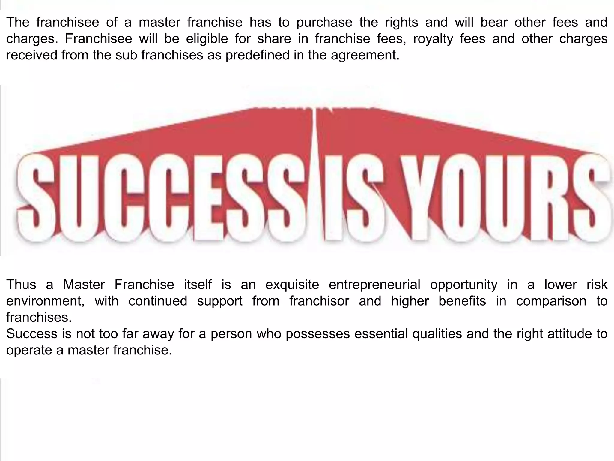The franchisee of a master franchise has to purchase the rights and will bear other fees and
charges. Franchisee will be eligible for share in franchise fees, royalty fees and other charges
received from the sub franchises as predefined in the agreement.
Thus a Master Franchise itself is an exquisite entrepreneurial opportunity in a lower risk
environment, with continued support from franchisor and higher benefits in comparison to
franchises.
Success is not too far away for a person who possesses essential qualities and the right attitude to
operate a master franchise.
 