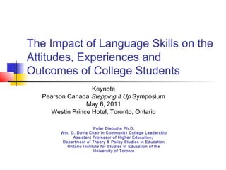 The Impact of Language Skills on the
Attitudes, Experiences and
Outcomes of College Students
Keynote
Pearson Canada Stepping it Up Symposium
May 6, 2011
Westin Prince Hotel, Toronto, Ontario
Peter Dietsche Ph.D.
Wm. G. Davis Chair in Community College Leadership
Assistant Professor of Higher Education,
Department of Theory & Policy Studies in Education
Ontario Institute for Studies in Education of the
University of Toronto

 