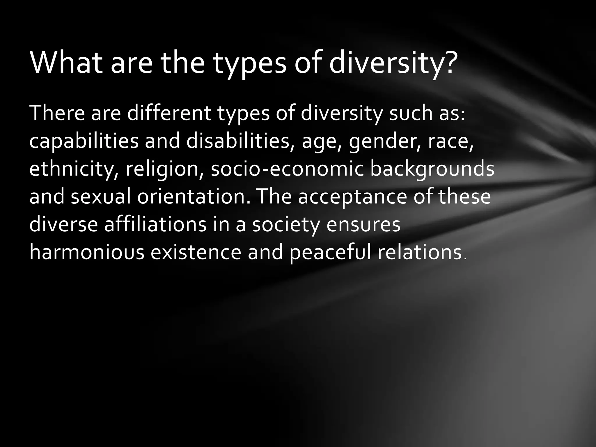 What are the types of diversity?
There are different types of diversity such as:
capabilities and disabilities, age, gender, race,
ethnicity, religion, socio-economic backgrounds
and sexual orientation. The acceptance of these
diverse affiliations in a society ensures
harmonious existence and peaceful relations .

 