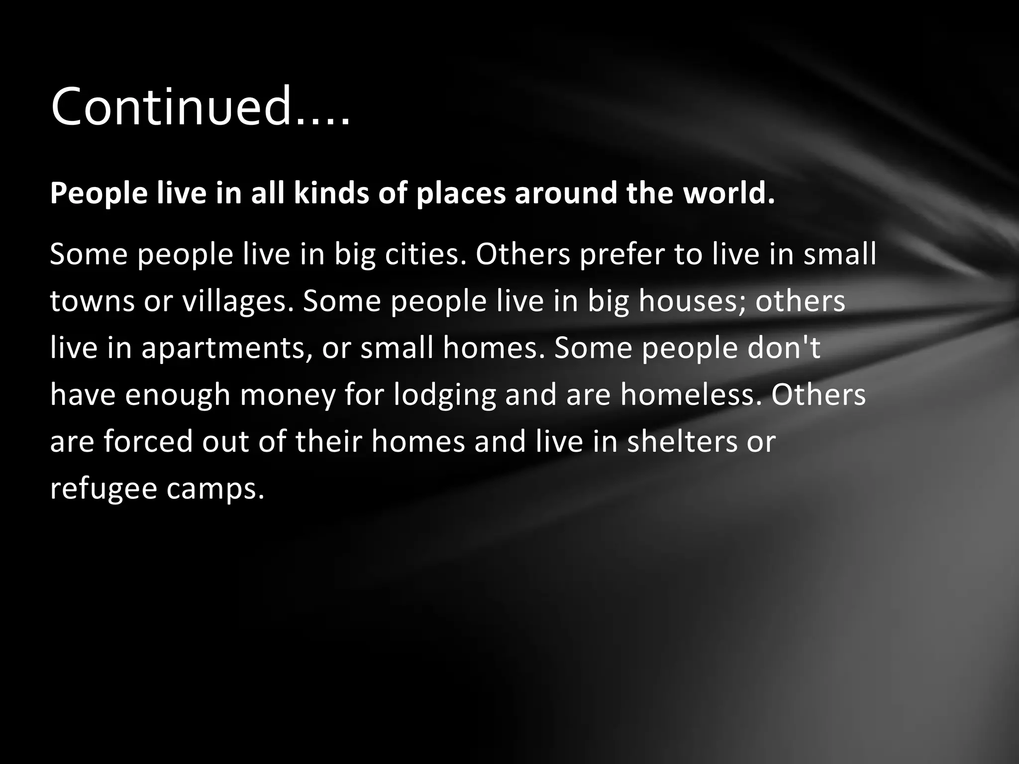 Continued….
People live in all kinds of places around the world.

Some people live in big cities. Others prefer to live in small
towns or villages. Some people live in big houses; others
live in apartments, or small homes. Some people don't
have enough money for lodging and are homeless. Others
are forced out of their homes and live in shelters or
refugee camps.

 