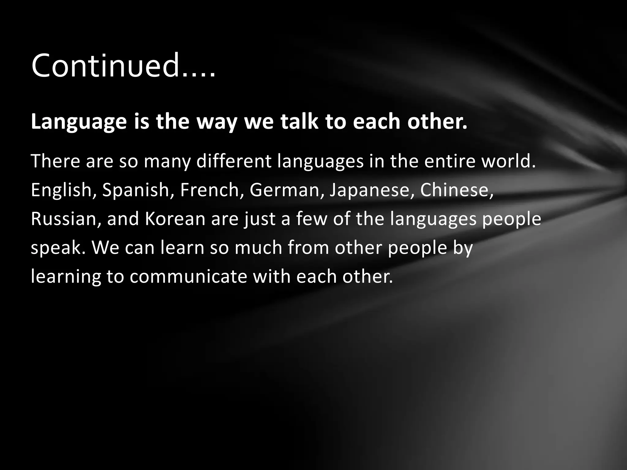 Continued….
Language is the way we talk to each other.
There are so many different languages in the entire world.
English, Spanish, French, German, Japanese, Chinese,
Russian, and Korean are just a few of the languages people
speak. We can learn so much from other people by
learning to communicate with each other.

 