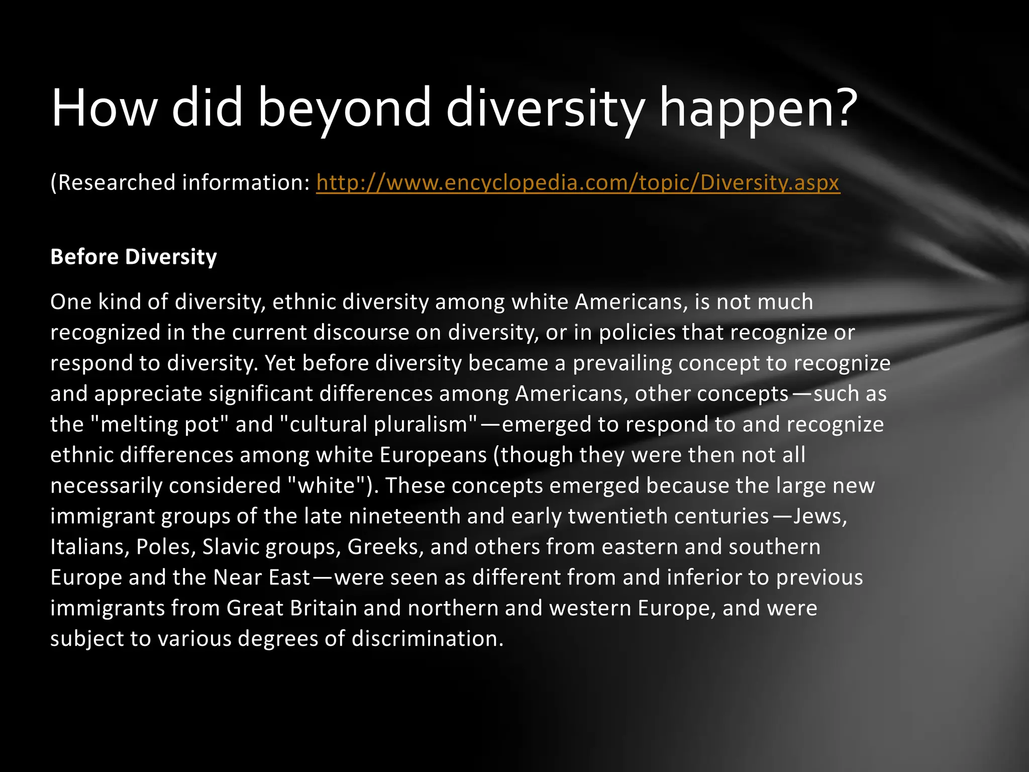 How did beyond diversity happen?
(Researched information: http://www.encyclopedia.com/topic/Diversity.aspx

Before Diversity
One kind of diversity, ethnic diversity among white Americans, is not much
recognized in the current discourse on diversity, or in policies that recognize or
respond to diversity. Yet before diversity became a prevailing concept to recognize
and appreciate significant differences among Americans, other concepts—such as
the "melting pot" and "cultural pluralism"—emerged to respond to and recognize
ethnic differences among white Europeans (though they were then not all
necessarily considered "white"). These concepts emerged because the large new
immigrant groups of the late nineteenth and early twentieth centuries—Jews,
Italians, Poles, Slavic groups, Greeks, and others from eastern and southern
Europe and the Near East—were seen as different from and inferior to previous
immigrants from Great Britain and northern and western Europe, and were
subject to various degrees of discrimination.

 
