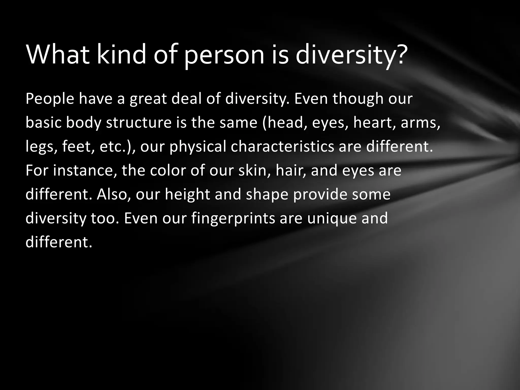 What kind of person is diversity?
People have a great deal of diversity. Even though our
basic body structure is the same (head, eyes, heart, arms,
legs, feet, etc.), our physical characteristics are different.
For instance, the color of our skin, hair, and eyes are
different. Also, our height and shape provide some
diversity too. Even our fingerprints are unique and
different.

 