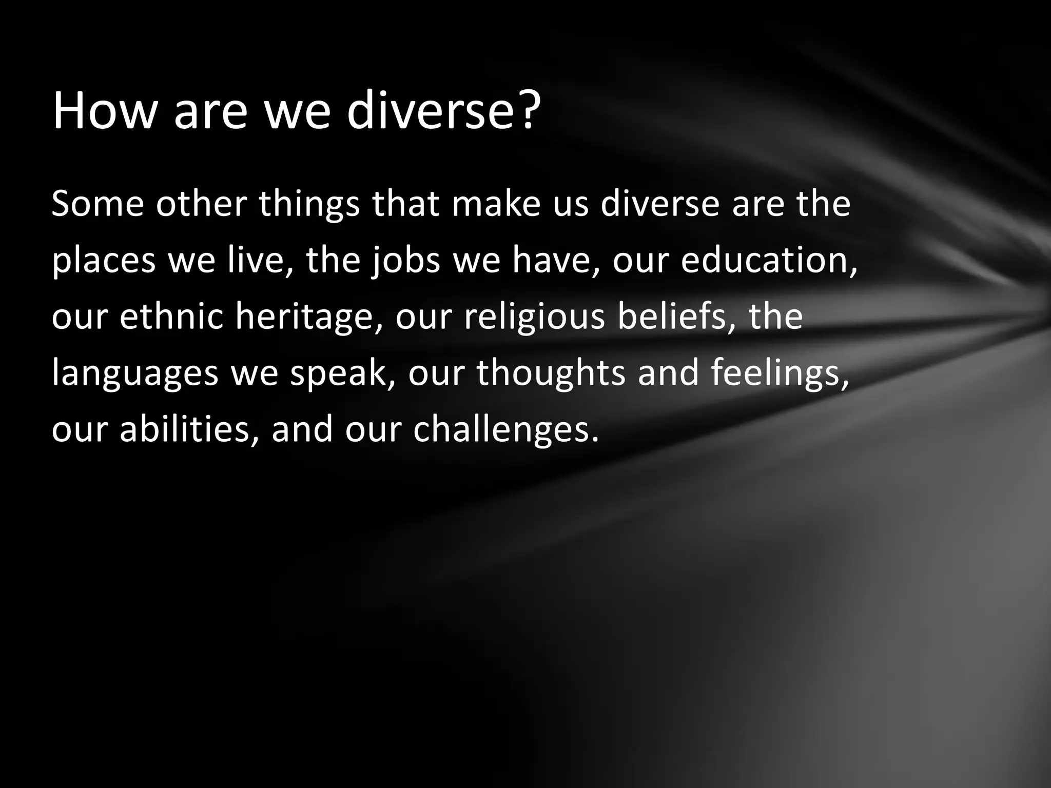 How are we diverse?
Some other things that make us diverse are the
places we live, the jobs we have, our education,
our ethnic heritage, our religious beliefs, the
languages we speak, our thoughts and feelings,
our abilities, and our challenges.

 