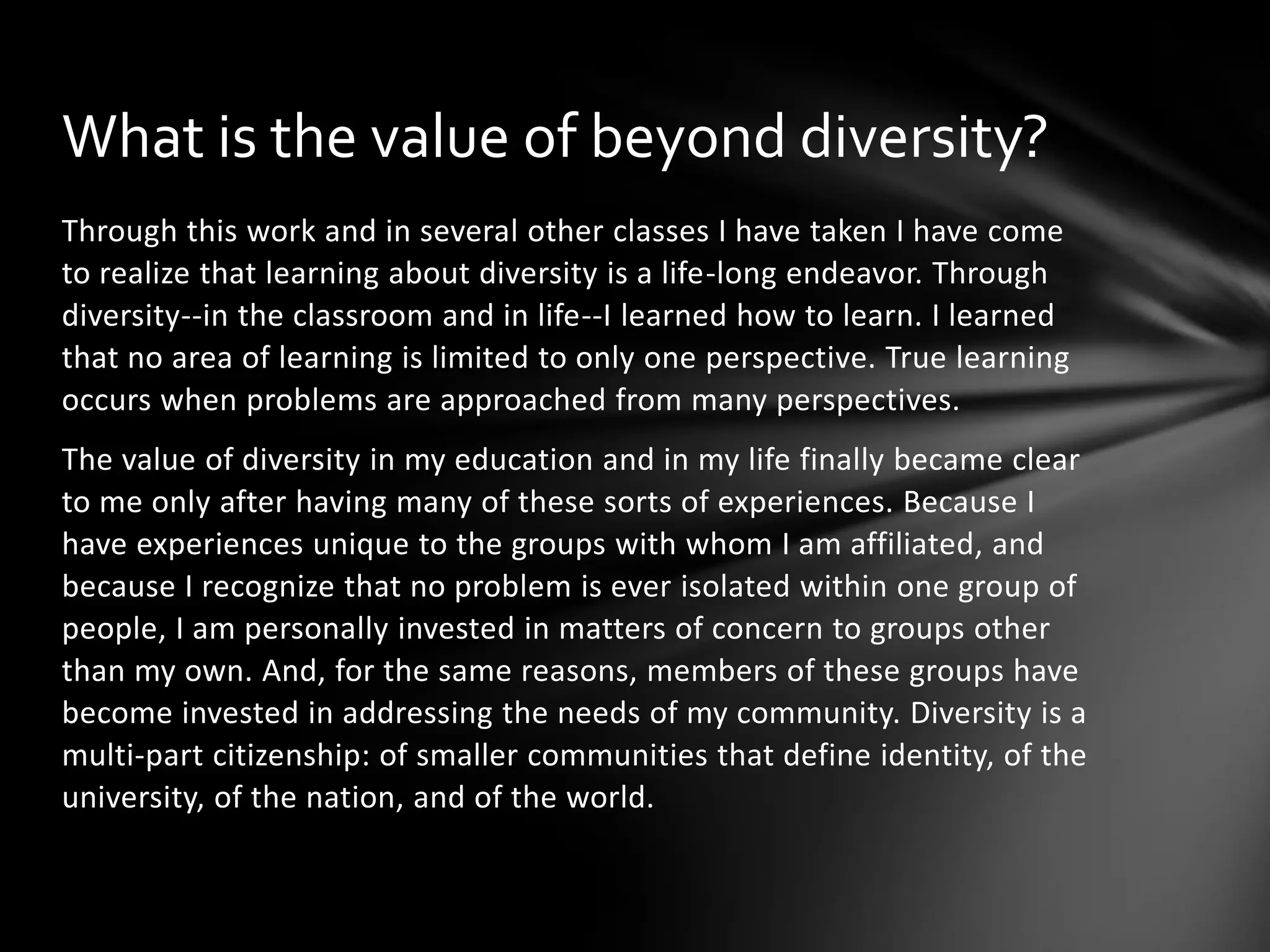What is the value of beyond diversity?
Through this work and in several other classes I have taken I have come
to realize that learning about diversity is a life-long endeavor. Through
diversity--in the classroom and in life--I learned how to learn. I learned
that no area of learning is limited to only one perspective. True learning
occurs when problems are approached from many perspectives.
The value of diversity in my education and in my life finally became clear
to me only after having many of these sorts of experiences. Because I
have experiences unique to the groups with whom I am affiliated, and
because I recognize that no problem is ever isolated within one group of
people, I am personally invested in matters of concern to groups other
than my own. And, for the same reasons, members of these groups have
become invested in addressing the needs of my community. Diversity is a
multi-part citizenship: of smaller communities that define identity, of the
university, of the nation, and of the world.

 