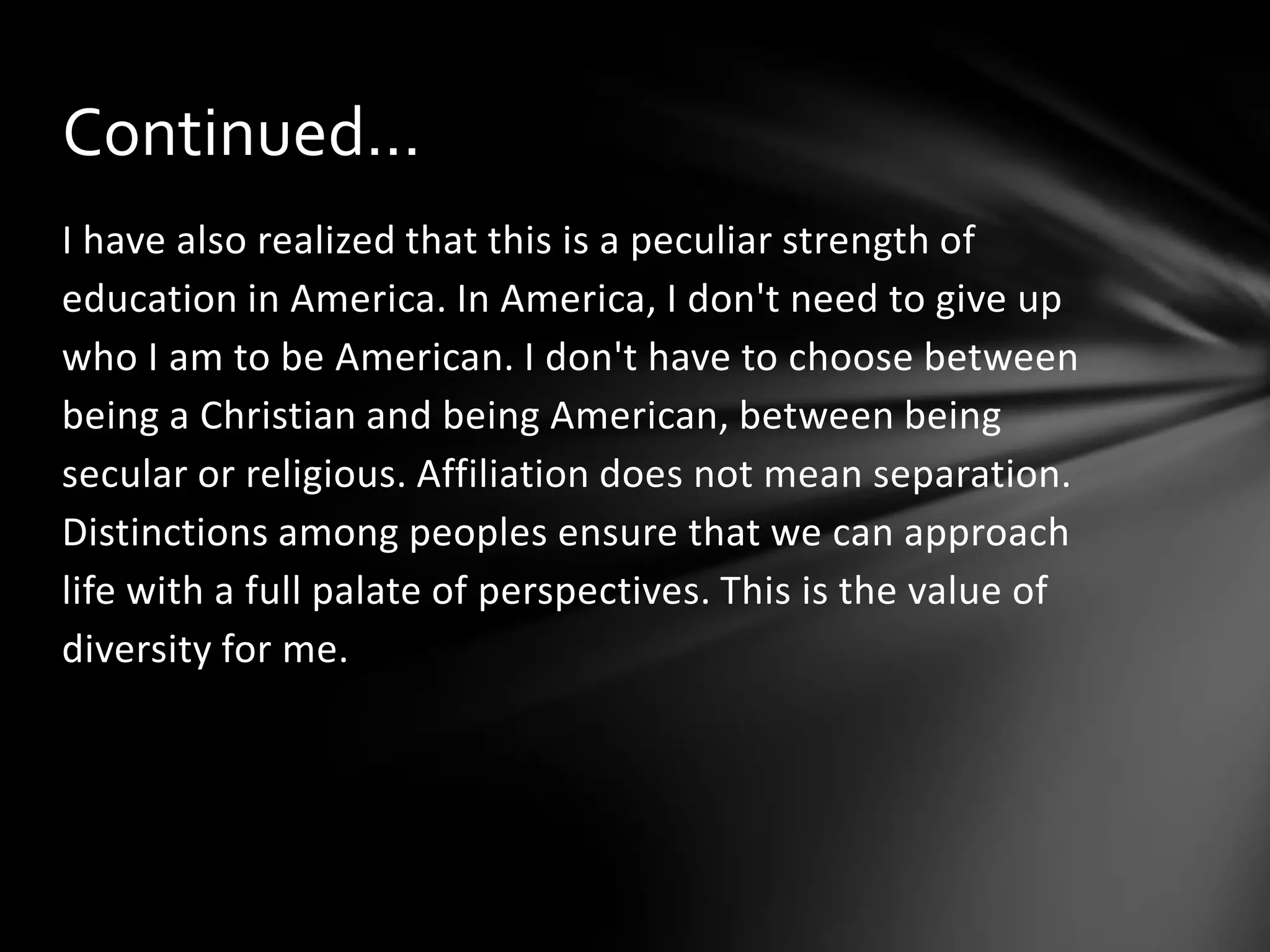 Continued…
I have also realized that this is a peculiar strength of
education in America. In America, I don't need to give up
who I am to be American. I don't have to choose between
being a Christian and being American, between being
secular or religious. Affiliation does not mean separation.
Distinctions among peoples ensure that we can approach
life with a full palate of perspectives. This is the value of
diversity for me.

 