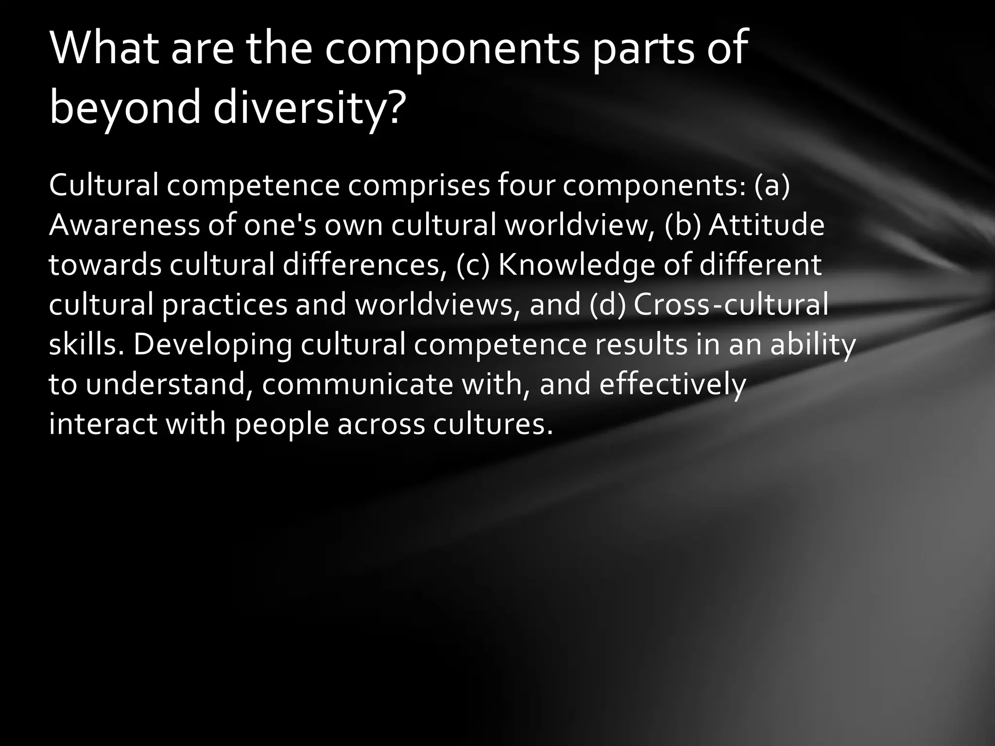 What are the components parts of
beyond diversity?
Cultural competence comprises four components: (a)
Awareness of one's own cultural worldview, (b) Attitude
towards cultural differences, (c) Knowledge of different
cultural practices and worldviews, and (d) Cross-cultural
skills. Developing cultural competence results in an ability
to understand, communicate with, and effectively
interact with people across cultures.

 