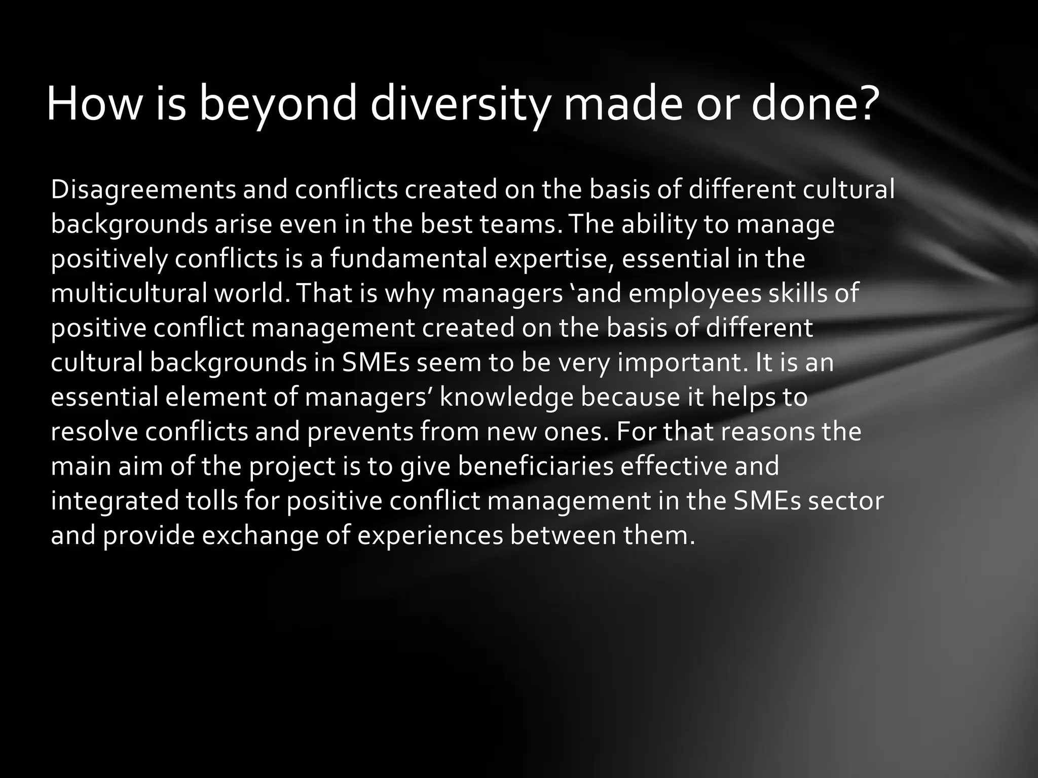 How is beyond diversity made or done?
Disagreements and conflicts created on the basis of different cultural
backgrounds arise even in the best teams. The ability to manage
positively conflicts is a fundamental expertise, essential in the
multicultural world. That is why managers ‘and employees skills of
positive conflict management created on the basis of different
cultural backgrounds in SMEs seem to be very important. It is an
essential element of managers’ knowledge because it helps to
resolve conflicts and prevents from new ones. For that reasons the
main aim of the project is to give beneficiaries effective and
integrated tolls for positive conflict management in the SMEs sector
and provide exchange of experiences between them.

 