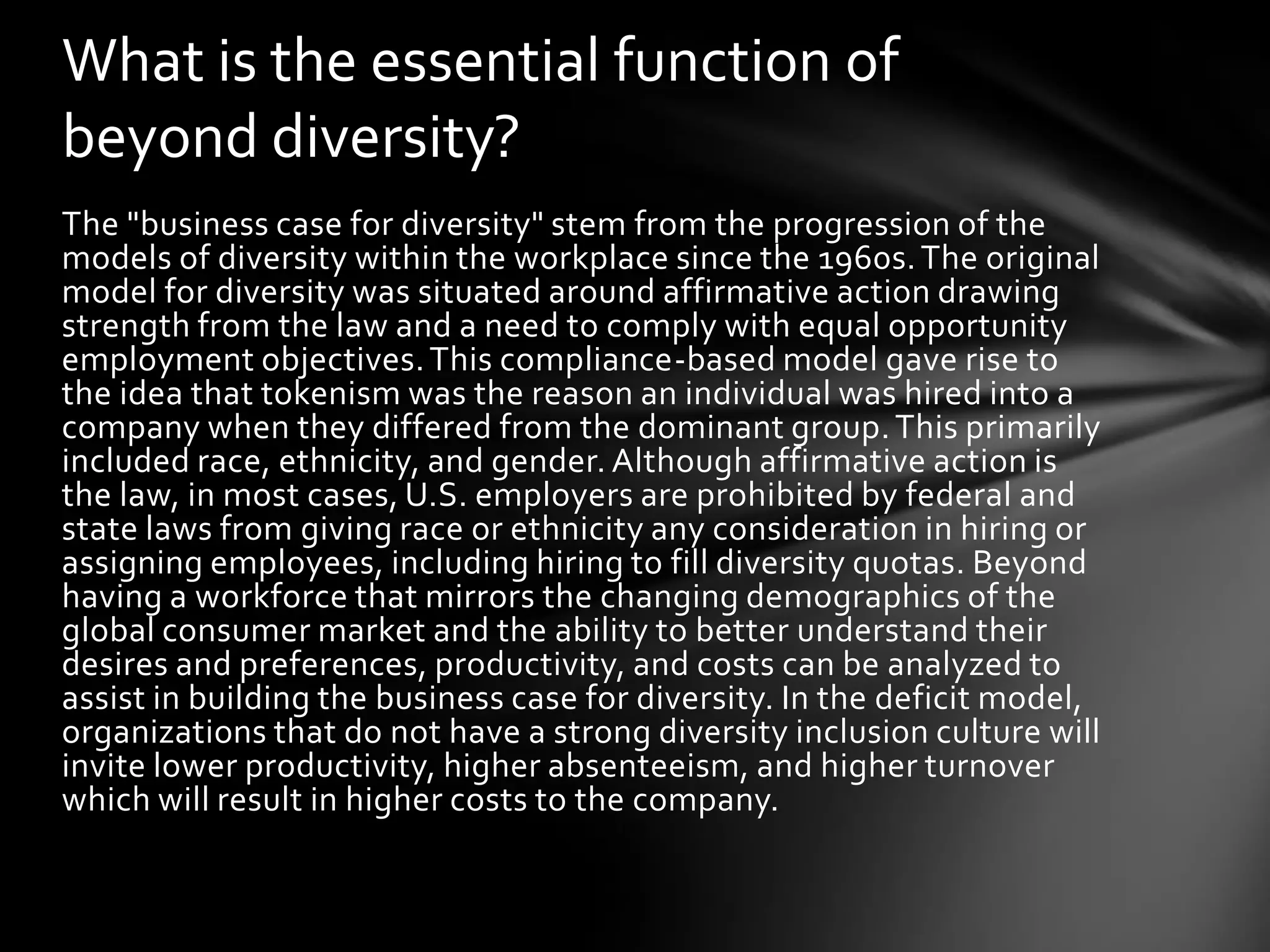 What is the essential function of
beyond diversity?
The "business case for diversity" stem from the progression of the
models of diversity within the workplace since the 1960s. The original
model for diversity was situated around affirmative action drawing
strength from the law and a need to comply with equal opportunity
employment objectives. This compliance-based model gave rise to
the idea that tokenism was the reason an individual was hired into a
company when they differed from the dominant group. This primarily
included race, ethnicity, and gender. Although affirmative action is
the law, in most cases, U.S. employers are prohibited by federal and
state laws from giving race or ethnicity any consideration in hiring or
assigning employees, including hiring to fill diversity quotas. Beyond
having a workforce that mirrors the changing demographics of the
global consumer market and the ability to better understand their
desires and preferences, productivity, and costs can be analyzed to
assist in building the business case for diversity. In the deficit model,
organizations that do not have a strong diversity inclusion culture will
invite lower productivity, higher absenteeism, and higher turnover
which will result in higher costs to the company.

 