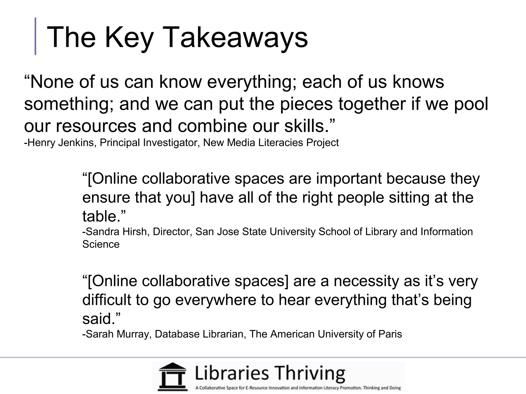 The Key Takeaways
“None of us can know everything; each of us knows
something; and we can put the pieces together if we pool
our resources and combine our skills.”
-Henry Jenkins, Principal Investigator, New Media Literacies Project


            “[Online collaborative spaces are important because they
            ensure that you] have all of the right people sitting at the
            table.”
            -Sandra Hirsh, Director, San Jose State University School of Library and Information
            Science


            “[Online collaborative spaces] are a necessity as it’s very
            difficult to go everywhere to hear everything that’s being
            said.”
            -Sarah Murray, Database Librarian, The American University of Paris
 