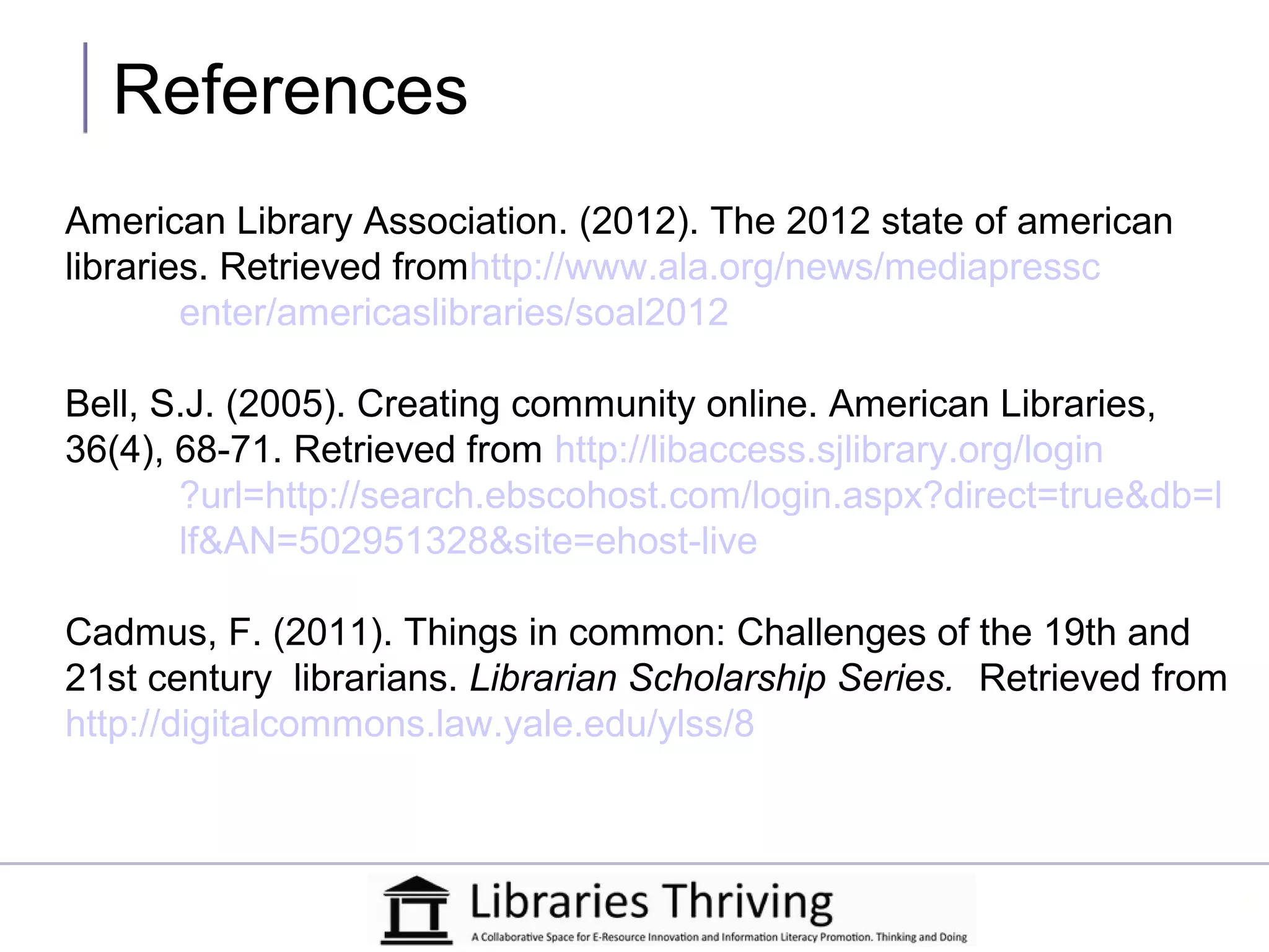 References
American Library Association. (2012). The 2012 state of american
libraries. Retrieved fromhttp://www.ala.org/news/mediapressc
        enter/americaslibraries/soal2012

Bell, S.J. (2005). Creating community online. American Libraries,
36(4), 68-71. Retrieved from http://libaccess.sjlibrary.org/login
       ?url=http://search.ebscohost.com/login.aspx?direct=true&db=l
       lf&AN=502951328&site=ehost-live

Cadmus, F. (2011). Things in common: Challenges of the 19th and
21st century librarians. Librarian Scholarship Series. Retrieved from
http://digitalcommons.law.yale.edu/ylss/8
 