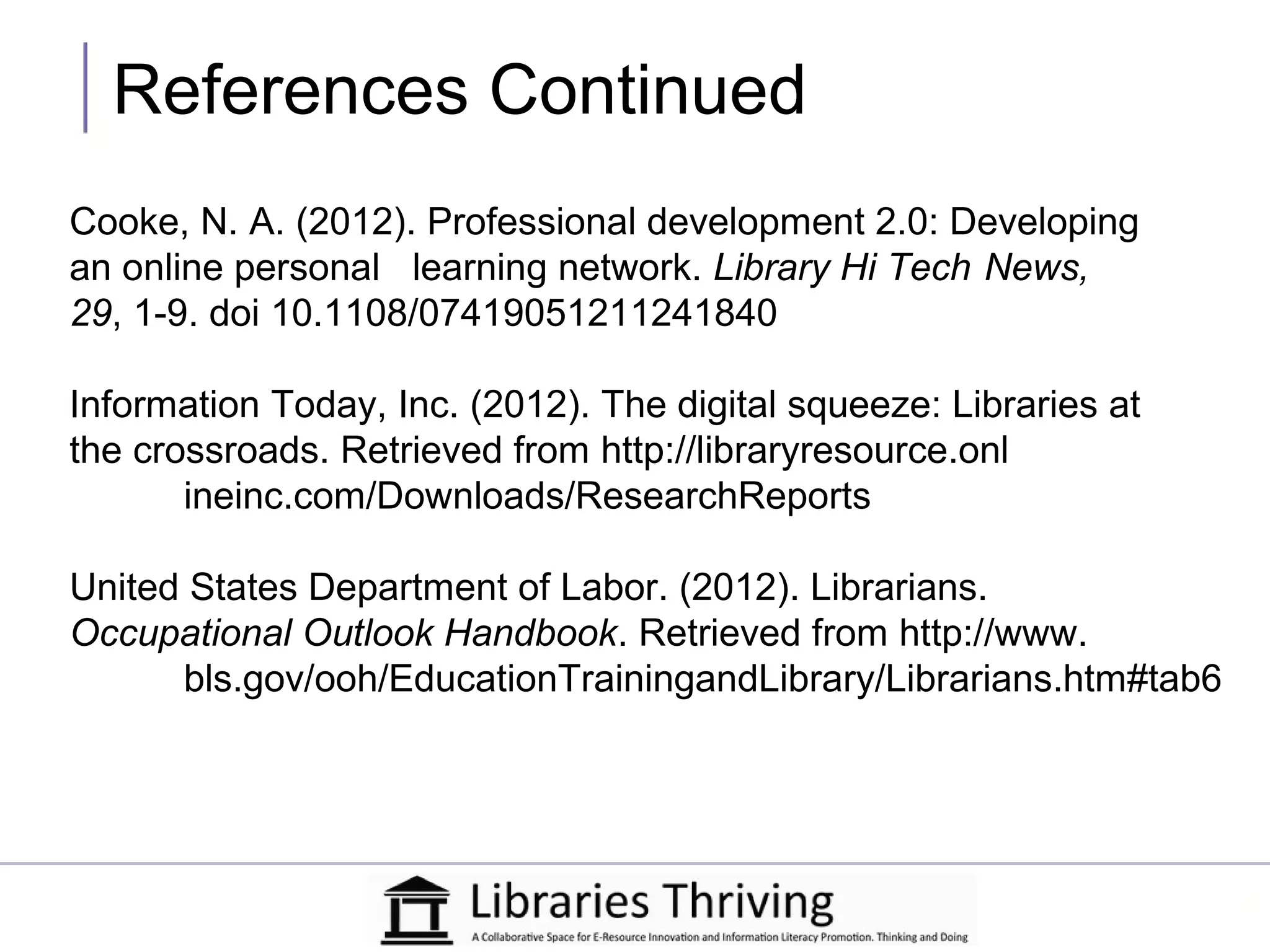 References Continued
Cooke, N. A. (2012). Professional development 2.0: Developing
an online personal learning network. Library Hi Tech News,
29, 1-9. doi 10.1108/07419051211241840

Information Today, Inc. (2012). The digital squeeze: Libraries at
the crossroads. Retrieved from http://libraryresource.onl
       ineinc.com/Downloads/ResearchReports

United States Department of Labor. (2012). Librarians.
Occupational Outlook Handbook. Retrieved from http://www.
      bls.gov/ooh/EducationTrainingandLibrary/Librarians.htm#tab6
 