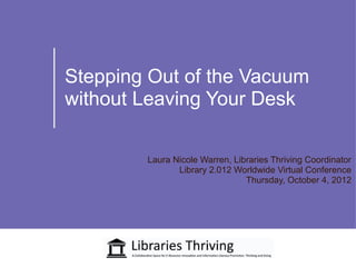 Stepping Out of the Vacuum
without Leaving Your Desk

        Laura Nicole Warren, Libraries Thriving Coordinator
               Library 2.012 Worldwide Virtual Conference
                                Thursday, October 4, 2012
 