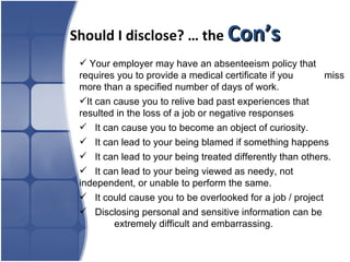 Should I disclose? … the  Con’s Your employer may have an absenteeism policy that  requires you to provide a medical certificate if you  miss more than a specified number of days of work.  It can cause you to relive bad past experiences that  resulted in the loss of a job or negative responses It can cause you to become an object of curiosity. It can lead to your being blamed if something happens It can lead to your being treated differently than others. It can lead to your being viewed as needy, not  independent, or unable to perform the same. It could cause you to be overlooked for a job / project Disclosing personal and sensitive information can be  extremely difficult and embarrassing. 