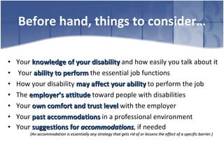 Before hand, things to consider… Your  knowledge of your disability  and how easily you talk about it Your  ability to perform  the essential job functions How your disability  may affect your ability  to perform the job The  employer’s attitude   toward people with disabilities  Your  own comfort and trust level  with the employer  Your  past accommodations  in a professional environment Your  suggestions for  accommodations , if needed (An accommodation is essentially any strategy that gets rid of or lessens the effect of a specific barrier.) 