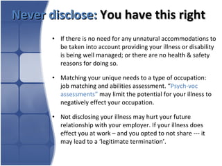 Never disclose:   You have this right  If there is no need for any unnatural accommodations to be taken into account providing your illness or disability is being well managed; or there are no health & safety reasons for doing so.  Matching your unique needs to a type of occupation: job matching and abilities assessment. “ Psych-voc assessments”  may limit the potential for your illness to negatively effect your occupation. Not disclosing your illness may hurt your future relationship with your employer. If your illness does effect you at work – and you opted to not share --- it may lead to a ‘legitimate termination’. 