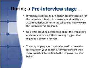 During a  Pre-interview stage … If you have a disability or need an accommodation for the interview it is best to discuss your disability and accommodations prior to the scheduled interview so the interviewer is prepared.  Do a little scouting beforehand about the employer’s environment to see if there are any triggers that might be a concern for you. You may employ a job counsellor to do a proactive disclosure on your behalf. After your consent they share specific information to the employer on your behalf. 