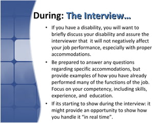 During:  The Interview… If you have a disability, you will want to briefly discuss your disability and assure the interviewer that  it will not negatively affect your job performance, especially with proper accommodations.  Be prepared to answer any questions regarding specific accommodations, but provide examples of how you have already  performed many of the functions of the job. Focus on your competency, including skills, experience, and  education.  If its starting to show during the interview: it might provide an opportunity to show how you handle it “in real time”. 