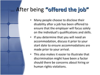 …  After being  “offered the job” Many people choose to disclose their disability after a job has been offered to ensure that the employer will focus solely on the individual’s qualifications and skills.  If you determine that you will need an accommodation, discuss it prior to your start date to ensure accommodations are made prior to your arrival.  This also makes it easier to illustrate that discrimination might have been a factor should there be concerns about hiring or human rights violations. 