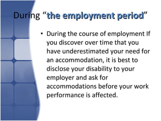 During “ the employment period ” During the course of employment If you discover over time that you have underestimated your need for an accommodation, it is best to disclose your disability to your employer and ask for accommodations before your work performance is affected.  