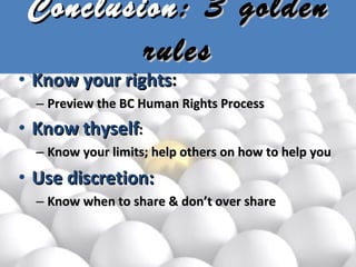 Conclusion : 3 golden rules Know your rights :  Preview the BC Human Rights Process Know thyself :  Know your limits; help others on how to help you Use discretion:  Know when to share & don’t over share 